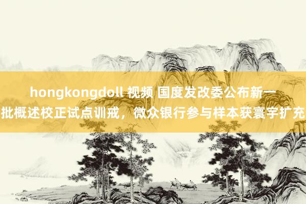 hongkongdoll 视频 国度发改委公布新一批概述校正试点训戒，微众银行参与样本获寰宇扩充