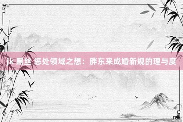 jk 黑丝 惩处领域之想：胖东来成婚新规的理与度