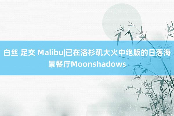 白丝 足交 Malibu|已在洛杉矶大火中绝版的日落海景餐厅Moonshadows