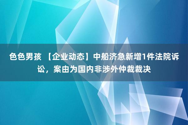 色色男孩 【企业动态】中船济急新增1件法院诉讼，案由为国内非涉外仲裁裁决