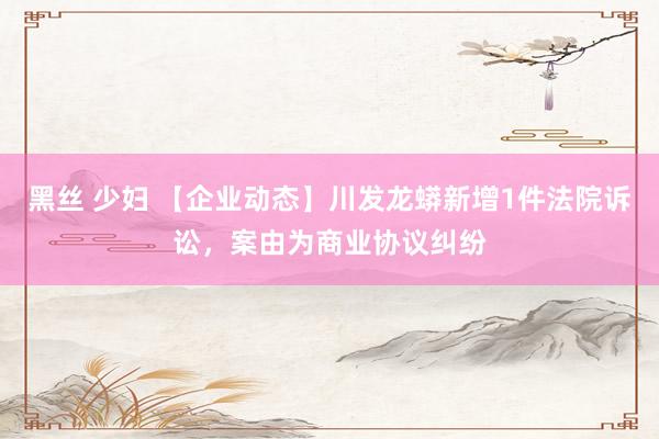 黑丝 少妇 【企业动态】川发龙蟒新增1件法院诉讼，案由为商业协议纠纷