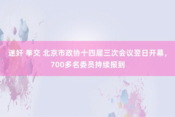 迷奸 拳交 北京市政协十四届三次会议翌日开幕，700多名委员持续报到