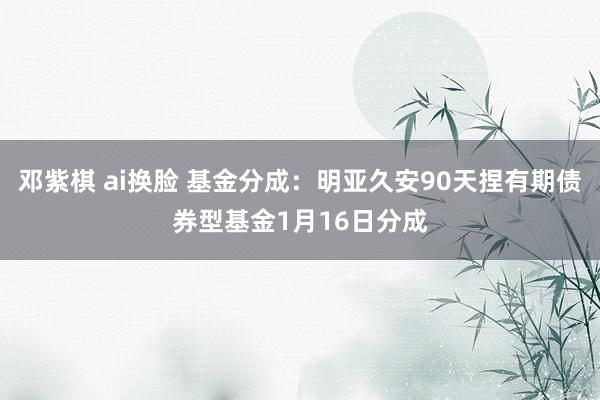 邓紫棋 ai换脸 基金分成：明亚久安90天捏有期债券型基金1月16日分成