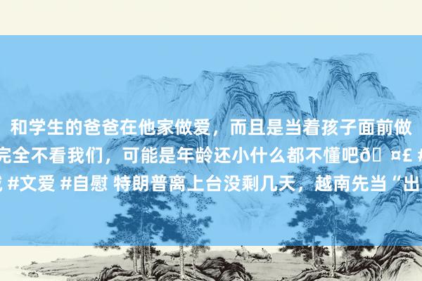 和学生的爸爸在他家做爱，而且是当着孩子面前做爱，太刺激了，孩子完全不看我们，可能是年龄还小什么都不懂吧🤣 #同城 #文爱 #自慰 特朗普离上台没剩几天，越南先当“出面鸟”，撞到了川普的枪口上