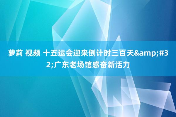 萝莉 视频 十五运会迎来倒计时三百天&#32;广东老场馆感奋新活力