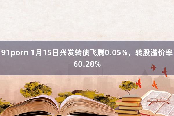 91porn 1月15日兴发转债飞腾0.05%，转股溢价率60.28%