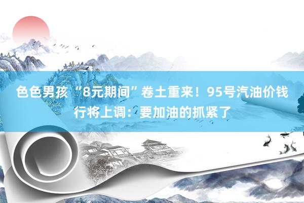 色色男孩 “8元期间”卷土重来！95号汽油价钱行将上调：要加油的抓紧了
