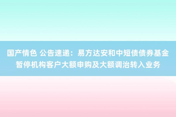 国产情色 公告速递：易方达安和中短债债券基金暂停机构客户大额申购及大额调治转入业务