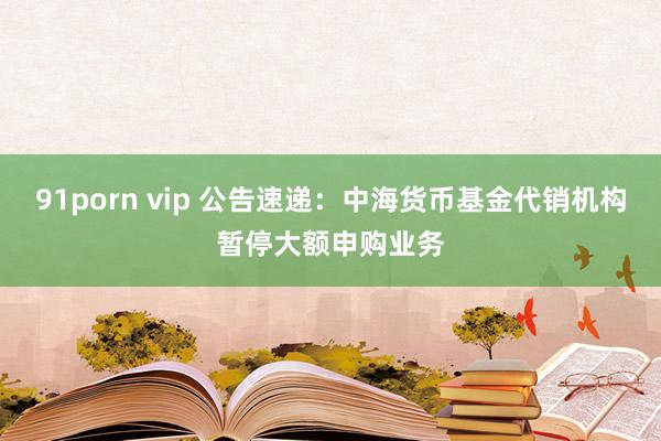91porn vip 公告速递：中海货币基金代销机构暂停大额申购业务