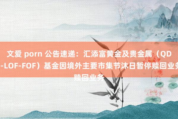 文爱 porn 公告速递：汇添富黄金及贵金属（QDII-LOF-FOF）基金因境外主要市集节沐日暂停赎回业务
