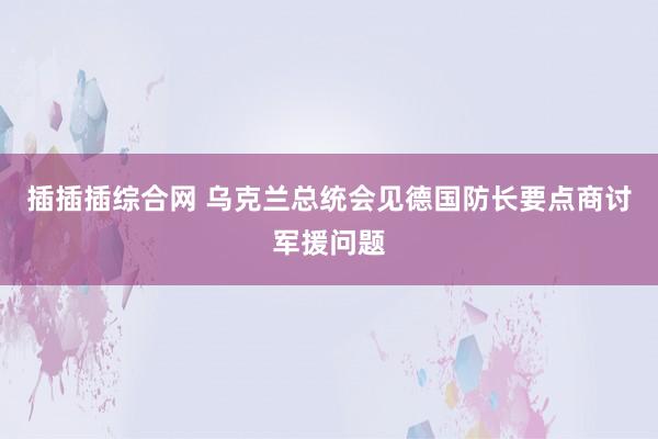 插插插综合网 乌克兰总统会见德国防长要点商讨军援问题