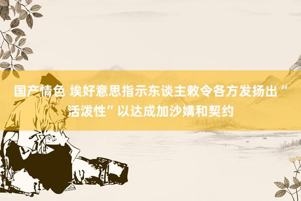 国产情色 埃好意思指示东谈主敕令各方发扬出“活泼性”以达成加沙媾和契约