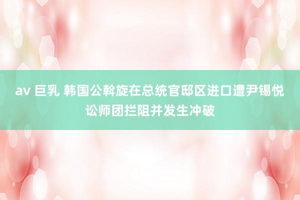 av 巨乳 韩国公斡旋在总统官邸区进口遭尹锡悦讼师团拦阻并发生冲破