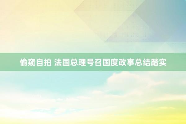 偷窥自拍 法国总理号召国度政事总结踏实