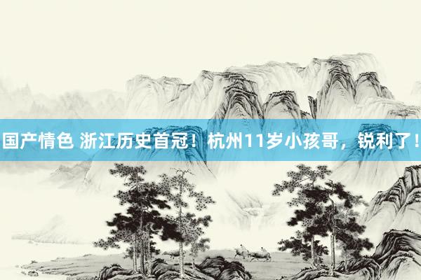 国产情色 浙江历史首冠！杭州11岁小孩哥，锐利了！