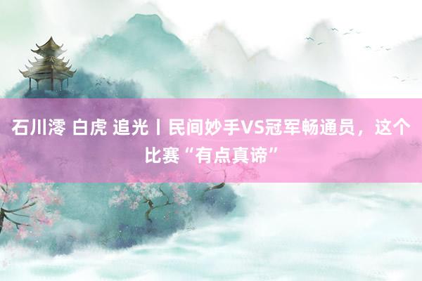 石川澪 白虎 追光丨民间妙手VS冠军畅通员，这个比赛“有点真谛”