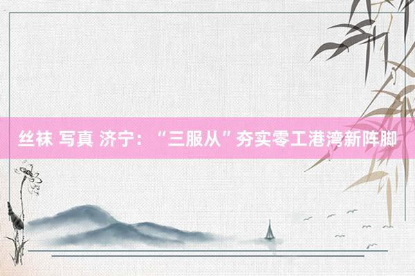 丝袜 写真 济宁：“三服从”夯实零工港湾新阵脚