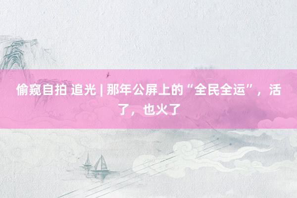 偷窥自拍 追光 | 那年公屏上的“全民全运”，活了，也火了