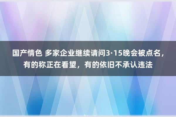 国产情色 多家企业继续请问3·15晚会被点名，有的称正在看望，有的依旧不承认违法