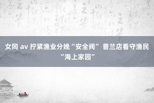 女同 av 拧紧渔业分娩“安全阀” 普兰店看守渔民“海上家园”