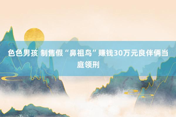 色色男孩 制售假“鼻祖鸟”赚钱30万元良伴俩当庭领刑