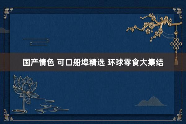 国产情色 可口船埠精选 环球零食大集结