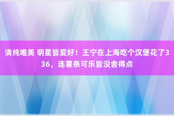 清纯唯美 明星皆爱好！王宁在上海吃个汉堡花了336，连薯条可乐皆没舍得点