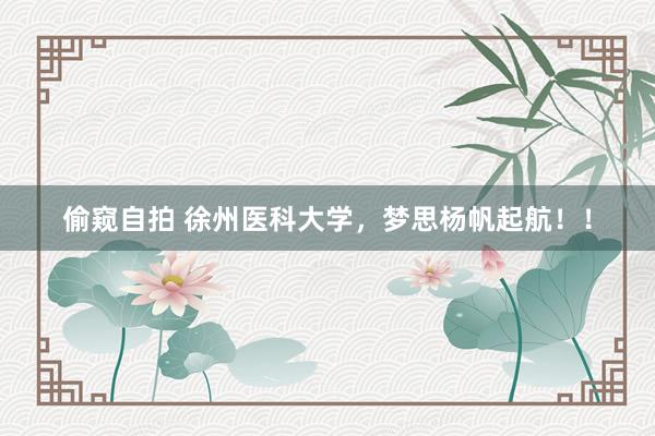 偷窥自拍 徐州医科大学，梦思杨帆起航！！