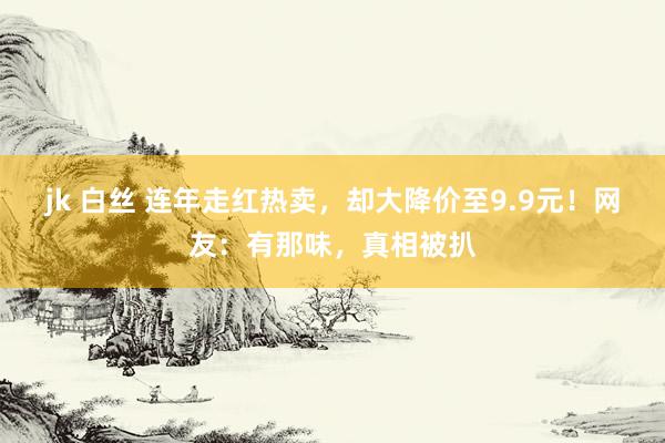 jk 白丝 连年走红热卖，却大降价至9.9元！网友：有那味，真相被扒