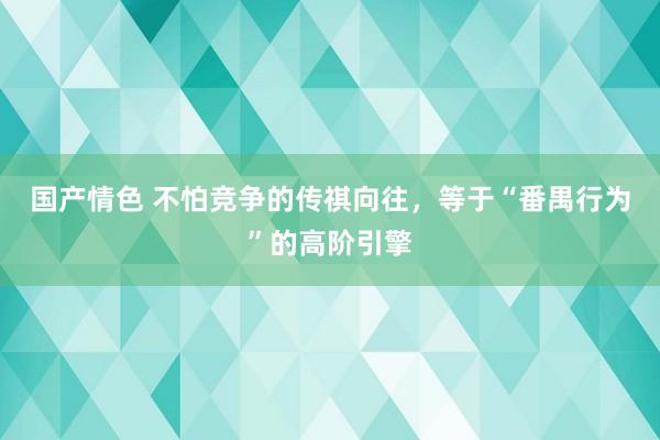 国产情色 不怕竞争的传祺向往，等于“番禺行为”的高阶引擎