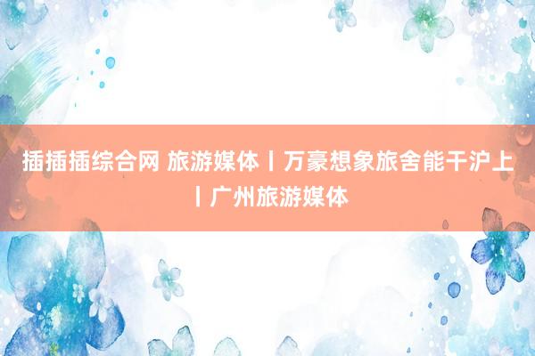 插插插综合网 旅游媒体丨万豪想象旅舍能干沪上丨广州旅游媒体