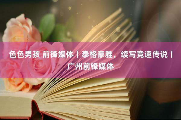 色色男孩 前锋媒体丨泰格豪雅，续写竞速传说丨广州前锋媒体