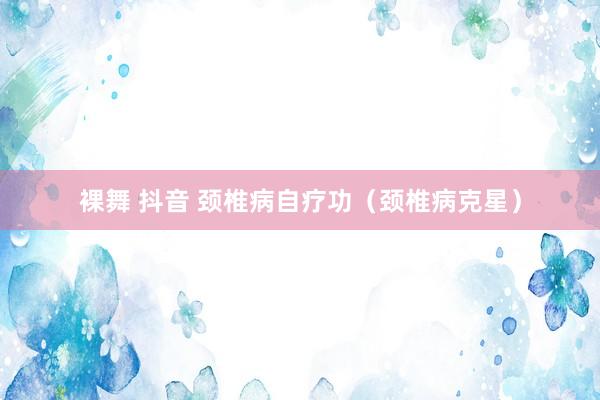 裸舞 抖音 颈椎病自疗功（颈椎病克星）