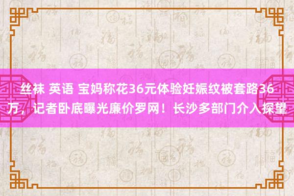 丝袜 英语 宝妈称花36元体验妊娠纹被套路36万，记者卧底曝光廉价罗网！长沙多部门介入探望