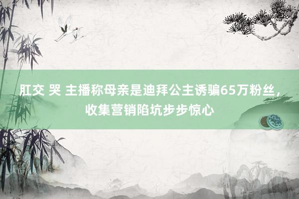 肛交 哭 主播称母亲是迪拜公主诱骗65万粉丝，收集营销陷坑步步惊心