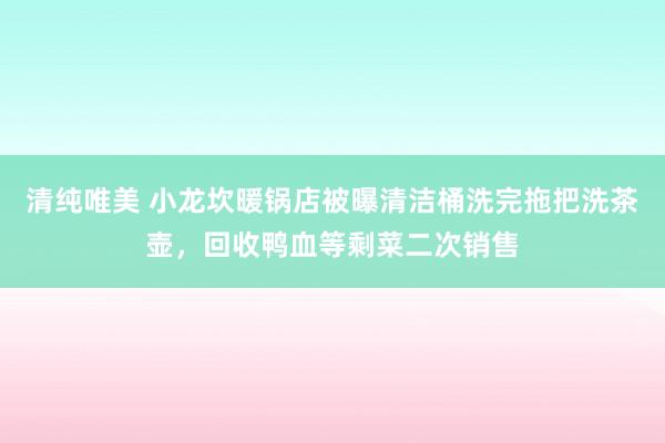 清纯唯美 小龙坎暖锅店被曝清洁桶洗完拖把洗茶壶，回收鸭血等剩菜二次销售