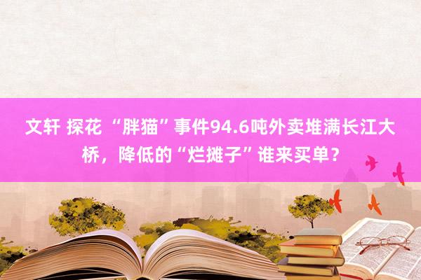 文轩 探花 “胖猫”事件94.6吨外卖堆满长江大桥，降低的“烂摊子”谁来买单？