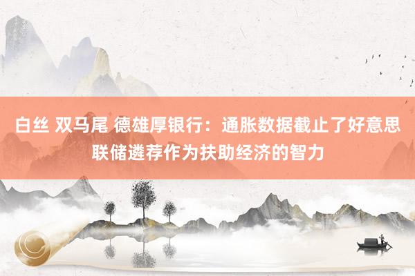 白丝 双马尾 德雄厚银行：通胀数据截止了好意思联储遴荐作为扶助经济的智力
