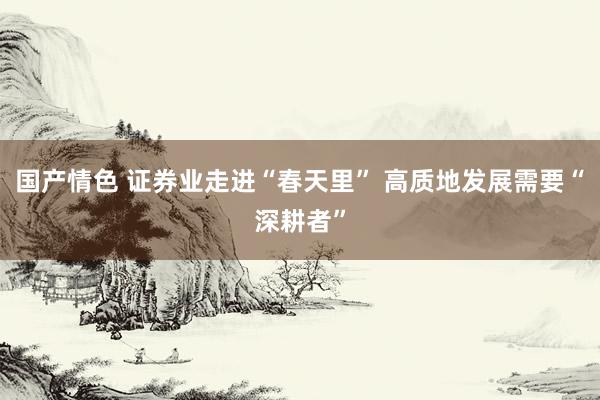 国产情色 证券业走进“春天里” 高质地发展需要“深耕者”
