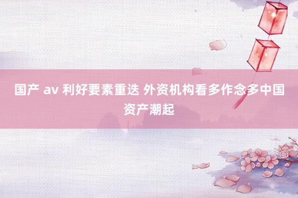 国产 av 利好要素重迭 外资机构看多作念多中国资产潮起