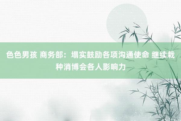 色色男孩 商务部：塌实鼓励各项沟通使命 继续栽种消博会各人影响力