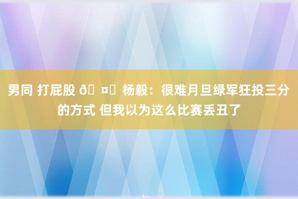 男同 打屁股 🤔杨毅：很难月旦绿军狂投三分的方式 但我以为这么比赛丢丑了