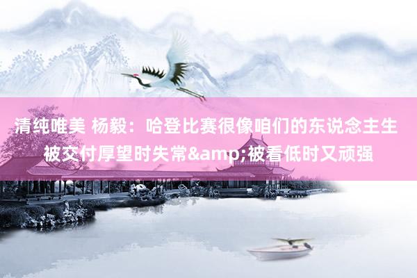 清纯唯美 杨毅：哈登比赛很像咱们的东说念主生 被交付厚望时失常&被看低时又顽强