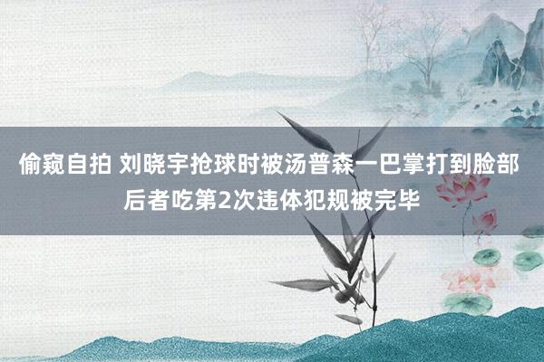 偷窥自拍 刘晓宇抢球时被汤普森一巴掌打到脸部 后者吃第2次违体犯规被完毕