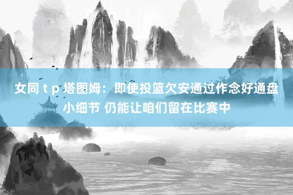 女同 t p 塔图姆：即使投篮欠安通过作念好通盘小细节 仍能让咱们留在比赛中