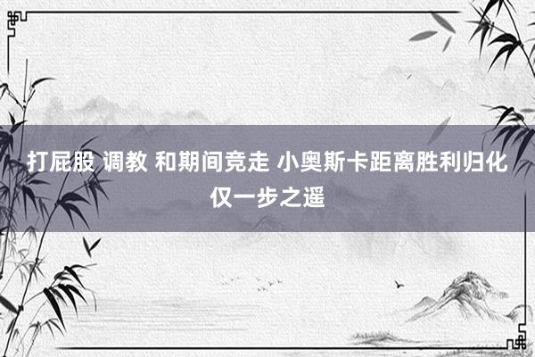 打屁股 调教 和期间竞走 小奥斯卡距离胜利归化仅一步之遥
