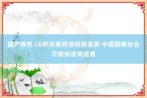 国产情色 LG杯决赛柯洁愤而退赛 中国围棋协会不接纳该局成果