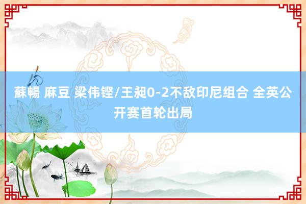蘇暢 麻豆 梁伟铿/王昶0-2不敌印尼组合 全英公开赛首轮出局
