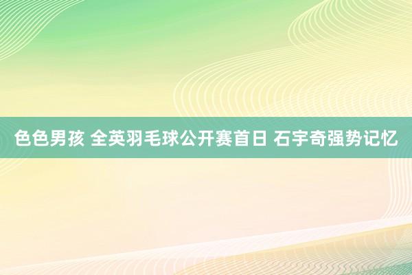 色色男孩 全英羽毛球公开赛首日 石宇奇强势记忆