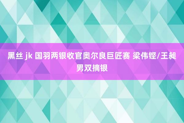 黑丝 jk 国羽两银收官奥尔良巨匠赛 梁伟铿/王昶男双摘银